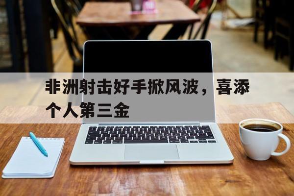 包含非洲射击好手掀风波，喜添个人第三金的词条